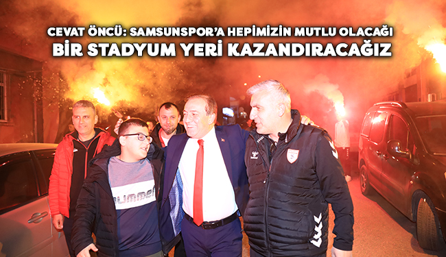 Öncü: Samsunspor’a Hepimizin Mutlu Olacağı Bir Stadyum Yeri Kazandıracağız